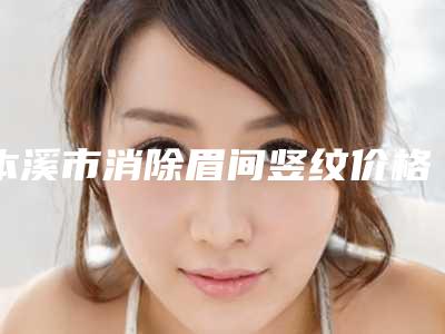 本溪市消除眉间竖纹价格(费用)清单发布-本溪市消除眉间竖纹手术费用是如何呢