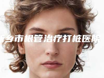 新乡市根管治疗打桩医院在榜清单亮相榜首(新乡市根管治疗打桩口腔医院口碑热评)