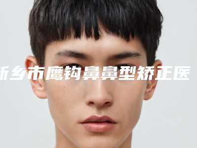 新乡市鹰钩鼻鼻型矫正医院上榜名单前十名榜单分享（新乡市鹰钩鼻鼻型矫正整形医院）