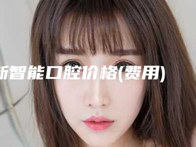 新智能口腔价格(费用)清单详细全新曝出-附外凸牙齿案例