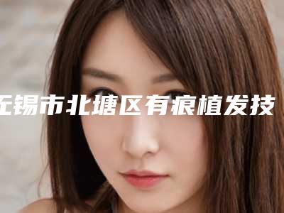 无锡市北塘区有痕植发技术医院排名榜top9公立对比值得一看