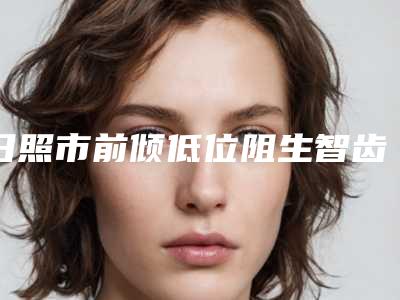 日照市前倾低位阻生智齿医生上榜清单实力评测-日照市前倾低位阻生智齿口腔医生