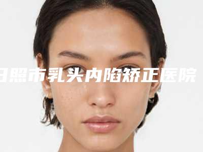 日照市乳头内陷矫正医院排行前十位哪家更权威(日照美丽华医疗美容实力口碑出众~)