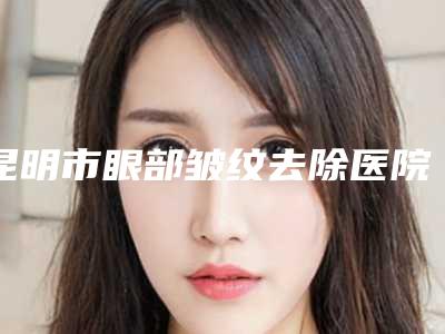 昆明市眼部皱纹去除医院排行前十佳全城盘点-昆明市眼部皱纹去除整形医院