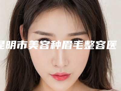 昆明市美容种眉毛整容医院哪家更权威-昆明艺星整形医院人气高