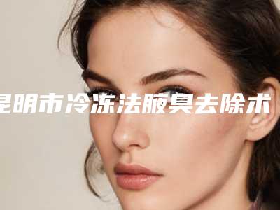 昆明市冷冻法腋臭去除术整形医院(昆明亚婕微美医疗美容门诊部总有一家属于你)