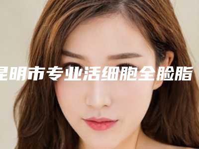 昆明市专业活细胞全脸脂肪填充整形医院(昆明医科大学第一附属医院医疗美容科均上榜)