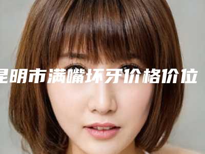 昆明市满嘴坏牙价格价位表口碑全新一览(满嘴坏牙均价为:481元)