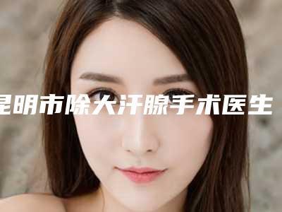 昆明市除大汗腺手术医生在榜名单前十名夏日必看-刘玮医生实力可了解