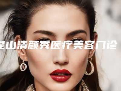 昆山清颜秀医疗美容门诊部口碑如何(昆山清颜秀医疗美容门诊部口碑如何样)