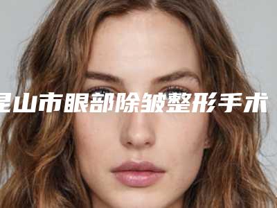 昆山市眼部除皱整形手术价格价位表靠谱吗擅长项目 -昆山市眼部除皱整形手术均价为2698元