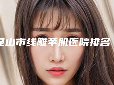 昆山市线雕苹肌医院排名榜top10汇集(昆山市线雕苹肌整形医院)