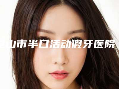 昆山市半口活动假牙医院排名榜前十强是哪几个(苏州上海潘志春口腔诊所院区口腔第二)