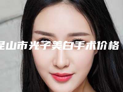 昆山市光子美白手术价格(费用)清单正规吗表2025-昆山市第二人民医院-价格(价目)