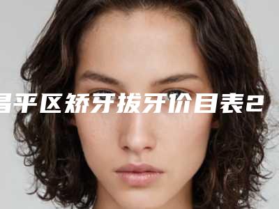 昌平区矫牙拔牙价目表2025版正式官宣-昌平区矫牙拔牙价格