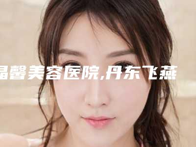 晶馨美容医院,丹东飞燕医学美容诊所人气医生PK
