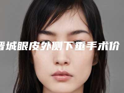 晋城眼皮外侧下垂手术价格会不会很贵