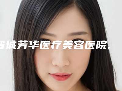 晋城芳华医疗美容医院,晋城修形美林医疗美容门诊部哪位专家更厉害