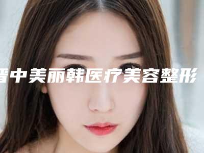 晋中美丽韩医疗美容整形医院,晋中美丽韩医疗美容门诊人气口碑实力汇总