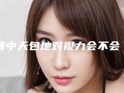 晋中天包地对视力会不会有影响呢