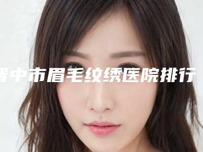 晋中市眉毛纹绣医院排行榜爱美人士信赖之选(晋中美丽韩整形美容门诊权威有实力)