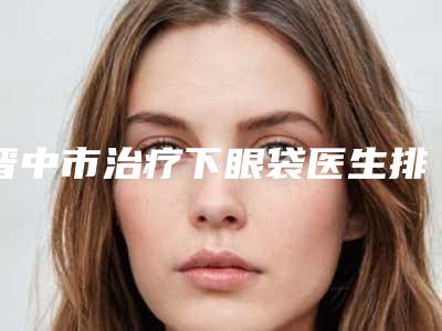 晋中市治疗下眼袋医生排行榜top10强又好又正规-刘红光医生让我们一起来看看