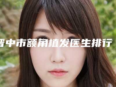 晋中市额角植发医生排行top10强更新汇总-晋中市额角植发医生