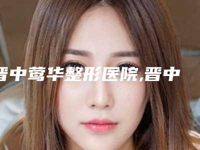 晋中莺华整形医院,晋中禾沐医疗美容诊所哪家好一目了然