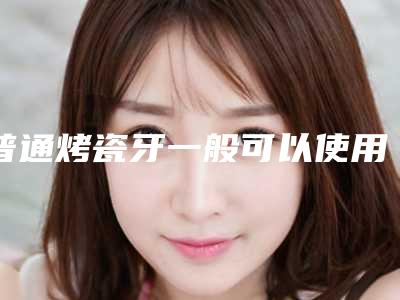 普通烤瓷牙一般可以使用多长时间