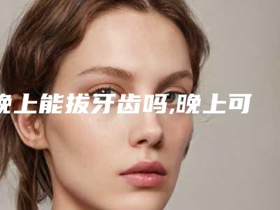 晚上能拔牙齿吗,晚上可以拔智齿吗