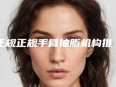 正规正规手臂抽脂机构推荐:正规手臂抽脂医院前20佳集结
