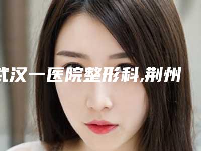 武汉一医院整形科,荆州李军医疗美容口碑技术对比出炉