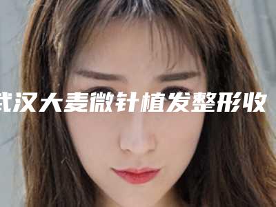 武汉大麦微针植发整形收费标准2025全新发布-手术做眼袋案例