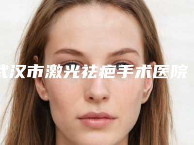 武汉市激光祛疤手术医院排名十强综合盘点-武汉市激光祛疤手术整形医院