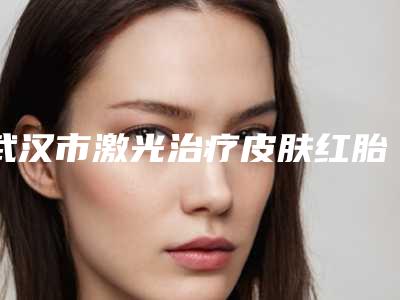 武汉市激光治疗皮肤红胎记医院在榜清单前十佳名单专个精选（武汉伽美医疗美容门诊部有上榜）