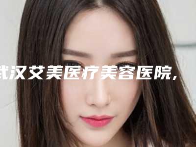 武汉艾美医疗美容医院,武汉爱思特哪个好网友真实反馈