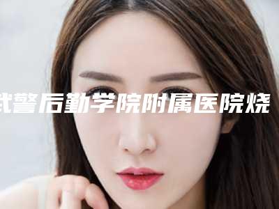 武警后勤学院附属医院烧伤整形外科评论-推荐邢玉玺医生,陈志勇医生