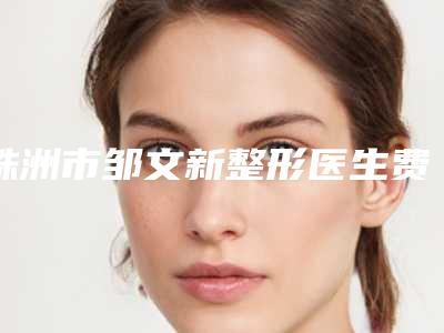 株洲市邹文新整形医生费用表明细汇总