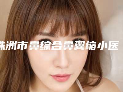 株洲市鼻综合鼻翼缩小医生上榜清单,上榜个个实力派-王文医生选这几位不踩雷