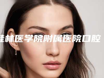 桂林医学院附属医院口腔科好不好-价格(费用)清单全新公示