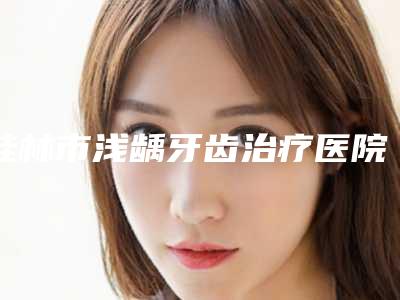 桂林市浅龋牙齿治疗医院综合实力十强排行做得好(桂林市浅龋牙齿治疗口腔医院终于入围了)