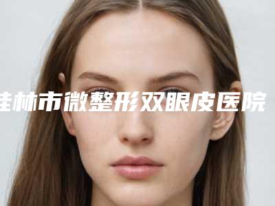 桂林市微整形双眼皮医院排行榜口碑较好的是哪几家(桂林市佳美医疗整形美容中心是技术派)