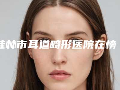 桂林市耳道畸形医院在榜名单前十名评选发布-桂林市耳道畸形整形医院