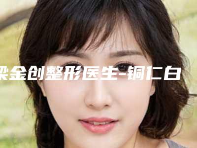 梁金创整形医生-铜仁白领医疗美容(分店)梁金创医生唇矫正水平高,关键服务也很奈斯