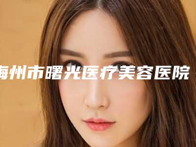 梅州市曙光医疗美容医院,梅州美莱美医疗美容项目价格表技术怎么样