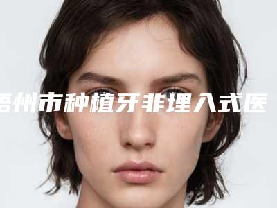 梧州市种植牙非埋入式医生排名榜前十强名次盘点-梧州市种植牙非埋入式口腔医生