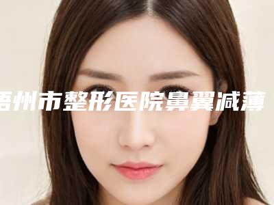 梧州市整形医院鼻翼减薄手术价格(梧州市工人医院(广西医科大学第七附属医院)整形科整形实力高低任你挑)