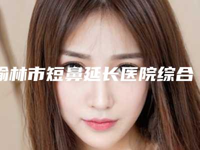 榆林市短鼻延长医院综合实力top10排名榜名单焕新(榆林博爱医疗美容做手术名气很大哦)