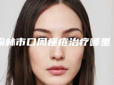 榆林市口周痤疮治疗哪里整形医院好(神木熙美御华施医疗美容诊所靠谱的选购指南)