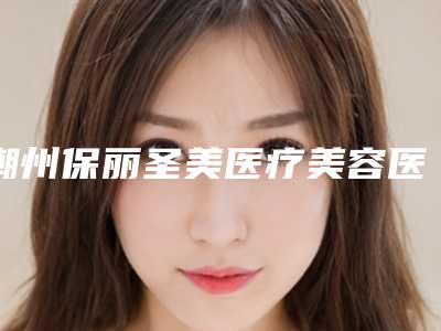 潮州保丽圣美医疗美容医院,潮州至臻美容整形外科哪家整形最好